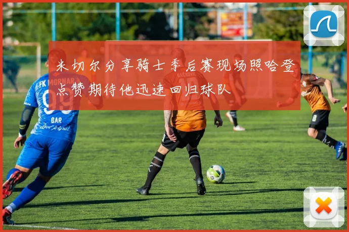 米切尔分享骑士季后赛现场照哈登点赞期待他迅速回归球队